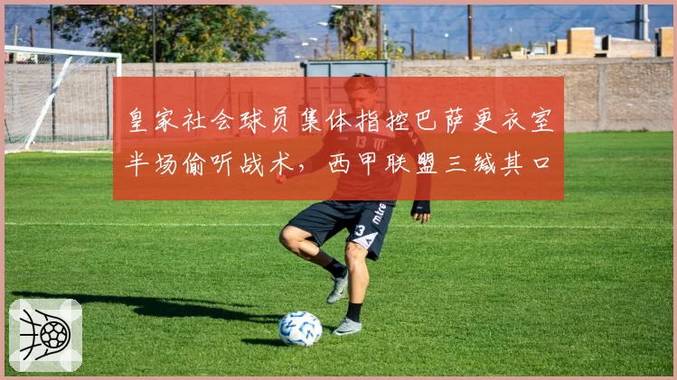 皇家社会球员集体指控巴萨更衣室半场偷听战术，西甲联盟三缄其口引舆论哗然