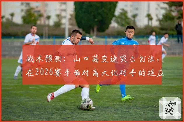战术预测：山口茜变速突击打法，在2026赛季面对高大化对手的适应性分析