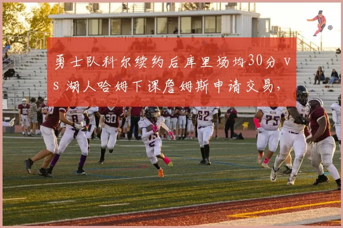 勇士队科尔续约后库里场均30分 vs 湖人哈姆下课詹姆斯申请交易,教练稳定性影响巨星去留