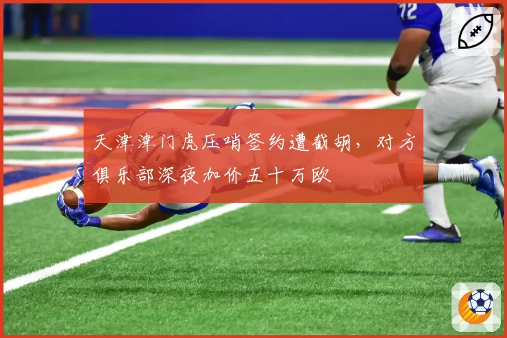 天津津门虎压哨签约遭截胡，对方俱乐部深夜加价五十万欧