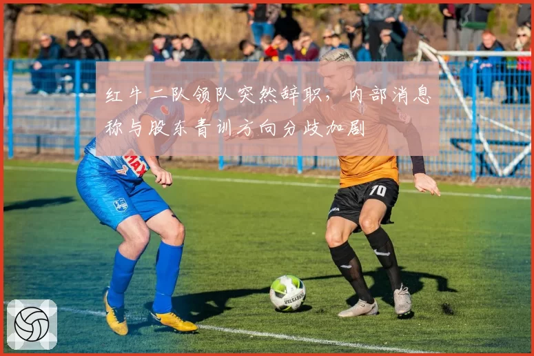 红牛二队领队突然辞职，内部消息称与股东青训方向分歧加剧