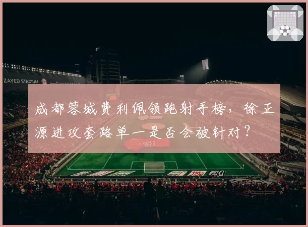 成都蓉城费利佩领跑射手榜,徐正源进攻套路单一是否会被针对?
