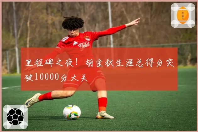 里程碑之夜！胡金秋生涯总得分突破10000分大关