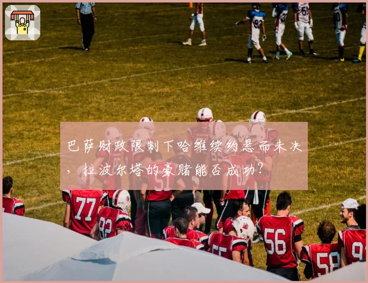 巴萨财政限制下哈维续约悬而未决,拉波尔塔的豪赌能否成功?