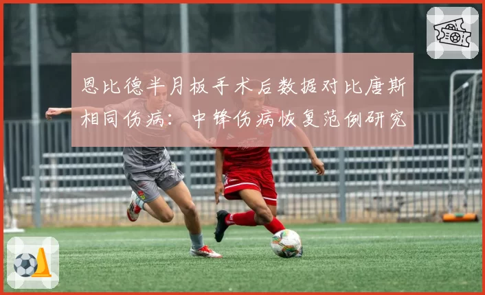 恩比德半月板手术后数据对比唐斯相同伤病:中锋伤病恢复范例研究