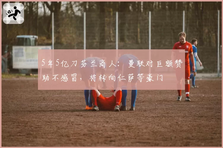 5年5亿刀芬兰商人:曼联对巨额赞助不感冒,将转向仁萨等豪门
