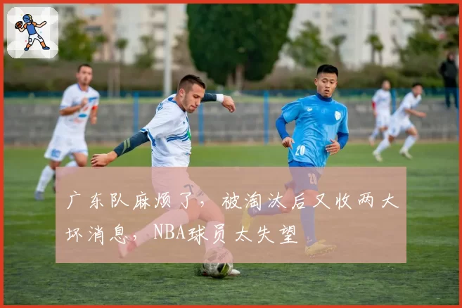 广东队麻烦了,被淘汰后又收两大坏消息,NBA球员太失望