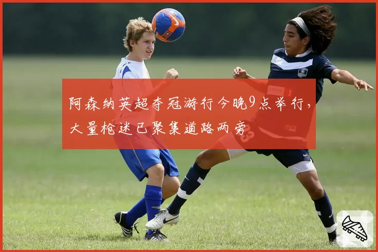 阿森纳英超夺冠游行今晚9点举行，大量枪迷已聚集道路两旁