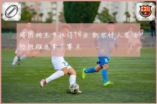 塔图姆末节独得18分 凯尔特人客场险胜雄鹿拿下赛点