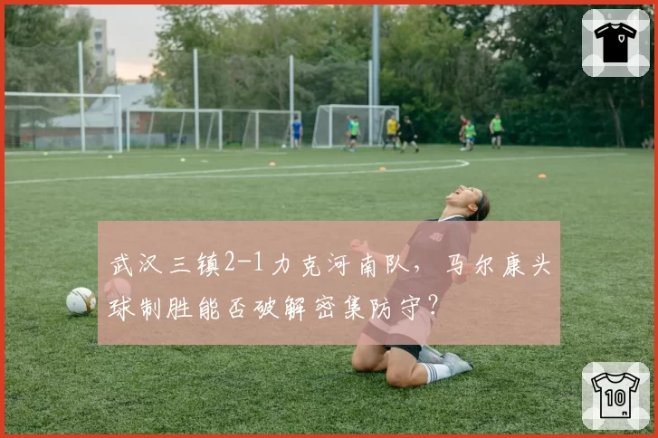 武汉三镇2-1力克河南队,马尔康头球制胜能否破解密集防守?