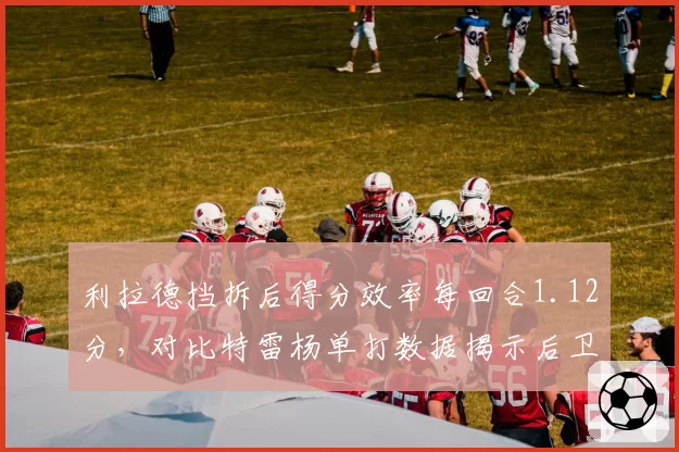利拉德挡拆后得分效率每回合1.12分,对比特雷杨单打数据揭示后卫攻击模式差异