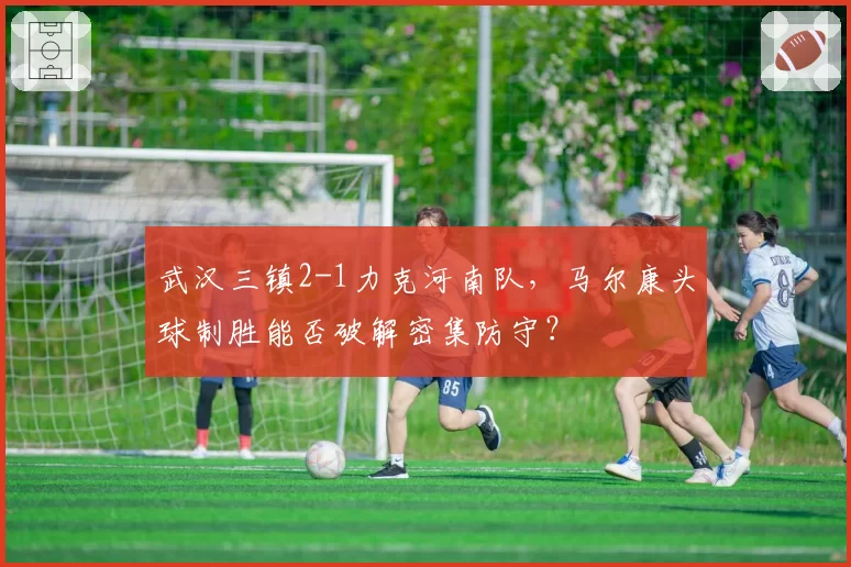 武汉三镇2-1力克河南队,马尔康头球制胜能否破解密集防守?