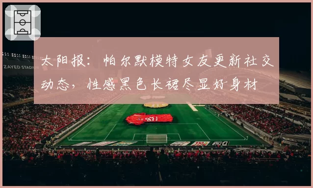 太阳报:帕尔默模特女友更新社交动态,性感黑色长裙尽显好身材