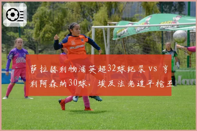 萨拉赫利物浦英超32球纪录 vs 亨利阿森纳30球,埃及法老追平枪王神迹