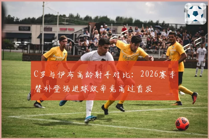 C罗与伊布高龄射手对比：2026赛季替补登场进球效率竟高过首发
