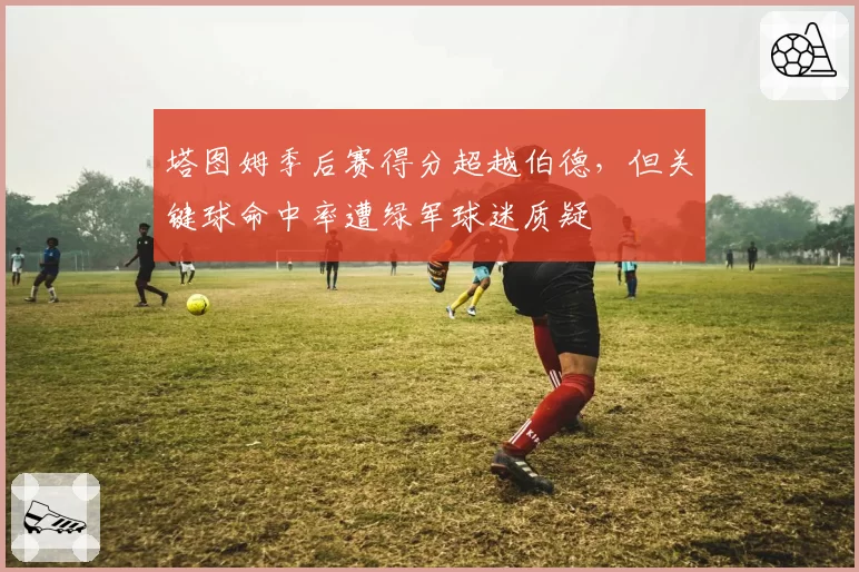塔图姆季后赛得分超越伯德,但关键球命中率遭绿军球迷质疑