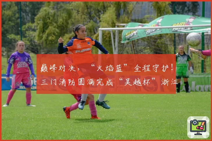 巅峰对决,“火焰蓝”全程守护!三门消防圆满完成“吴越杯”浙江省城市足球联赛台州赛区安保任务