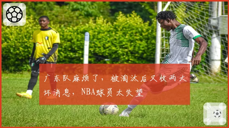 广东队麻烦了,被淘汰后又收两大坏消息,NBA球员太失望