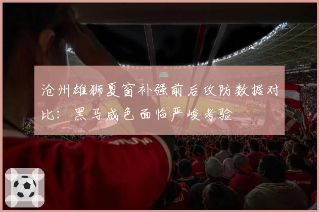 沧州雄狮夏窗补强前后攻防数据对比：黑马成色面临严峻考验