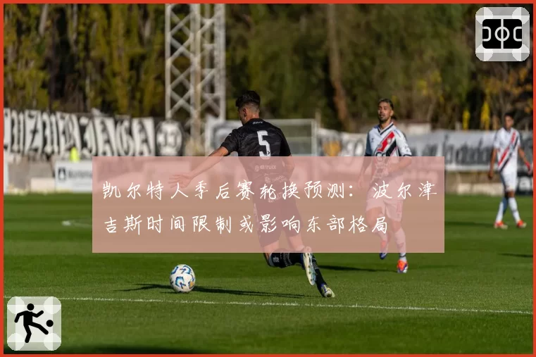 凯尔特人季后赛轮换预测:波尔津吉斯时间限制或影响东部格局