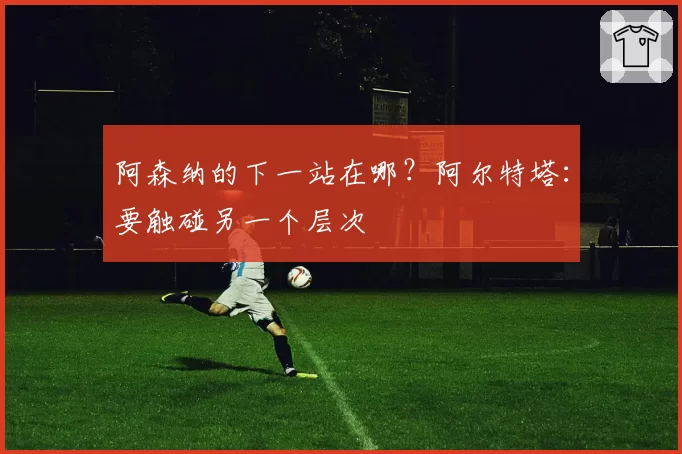 阿森纳的下一站在哪？阿尔特塔：要触碰另一个层次