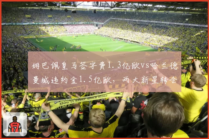 姆巴佩皇马签字费1.3亿欧vs哈兰德曼城违约金1.5亿欧,两大新星转会成本对比悬殊