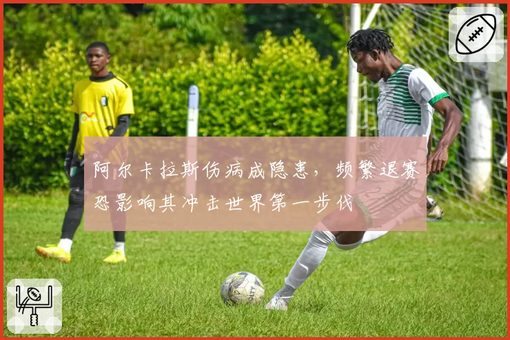 阿尔卡拉斯伤病成隐患,频繁退赛恐影响其冲击世界第一步伐