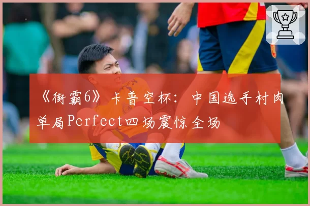 《街霸6》卡普空杯:中国选手村肉单局Perfect四场震惊全场