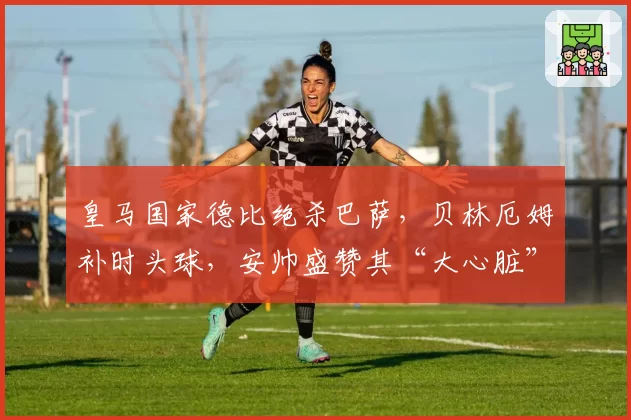 皇马国家德比绝杀巴萨,贝林厄姆补时头球,安帅盛赞其“大心脏”