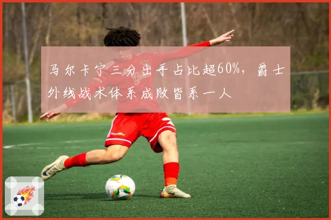 马尔卡宁三分出手占比超60%,爵士外线战术体系成败皆系一人
