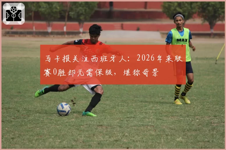 马卡报关注西班牙人:2026年来联赛0胜却无需保级,堪称奇景