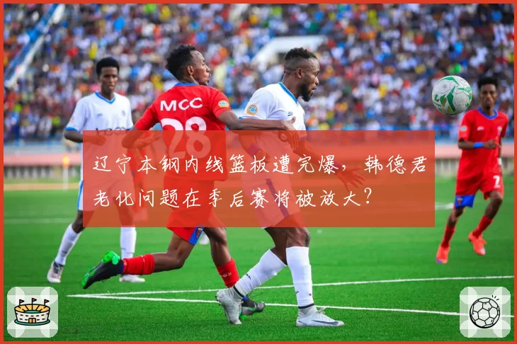 辽宁本钢内线篮板遭完爆，韩德君老化问题在季后赛将被放大？