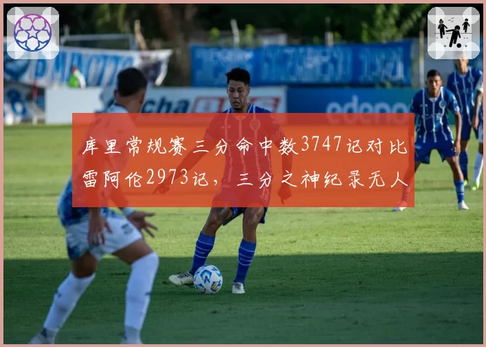 库里常规赛三分命中数3747记对比雷阿伦2973记,三分之神纪录无人能及?