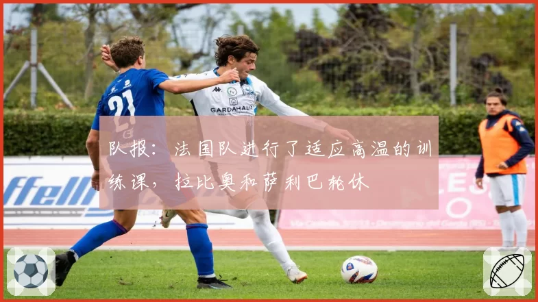队报:法国队进行了适应高温的训练课,拉比奥和萨利巴轮休