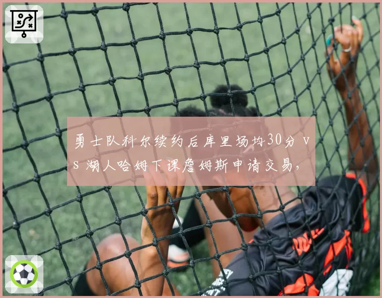勇士队科尔续约后库里场均30分 vs 湖人哈姆下课詹姆斯申请交易,教练稳定性影响巨星去留