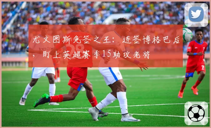 尤文图斯免签之王：连签博格巴后，盯上英超赛季15助攻老将