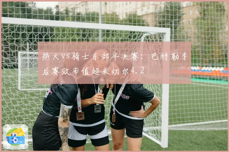 热火vs骑士东部半决赛:巴特勒季后赛效率值超米切尔4.2