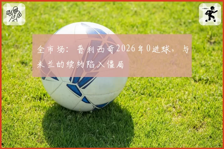 全市场:普利西奇2026年0进球,与米兰的续约陷入僵局