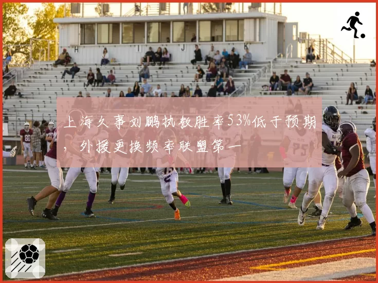 上海久事刘鹏执教胜率53%低于预期，外援更换频率联盟第一