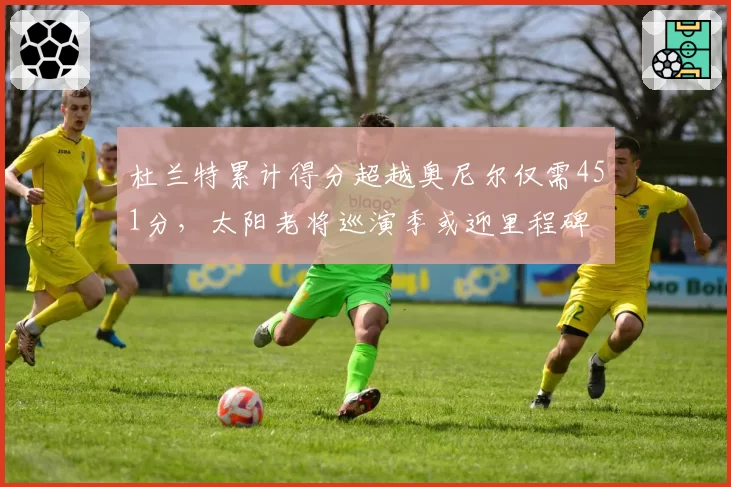 杜兰特累计得分超越奥尼尔仅需451分，太阳老将巡演季或迎里程碑