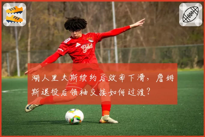 湖人里夫斯续约后效率下滑，詹姆斯退役后领袖交接如何过渡？