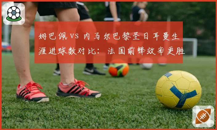 姆巴佩 vs 内马尔巴黎圣日耳曼生涯进球数对比:法国前锋效率更胜一筹?