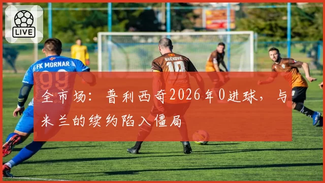全市场:普利西奇2026年0进球,与米兰的续约陷入僵局