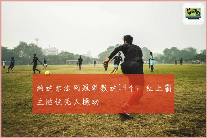 纳达尔法网冠军数达14个,红土霸主地位无人撼动