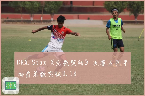 DRX.Stax《无畏契约》决赛五图平均首杀数突破0.18
