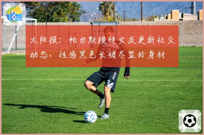 太阳报:帕尔默模特女友更新社交动态,性感黑色长裙尽显好身材