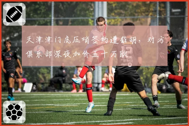 天津津门虎压哨签约遭截胡，对方俱乐部深夜加价五十万欧