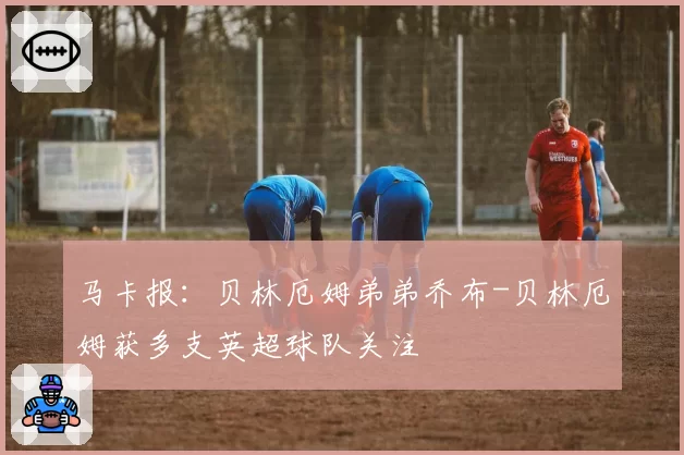 马卡报:贝林厄姆弟弟乔布-贝林厄姆获多支英超球队关注