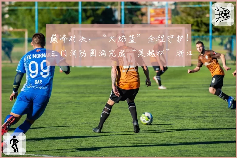 巅峰对决,“火焰蓝”全程守护!三门消防圆满完成“吴越杯”浙江省城市足球联赛台州赛区安保任务