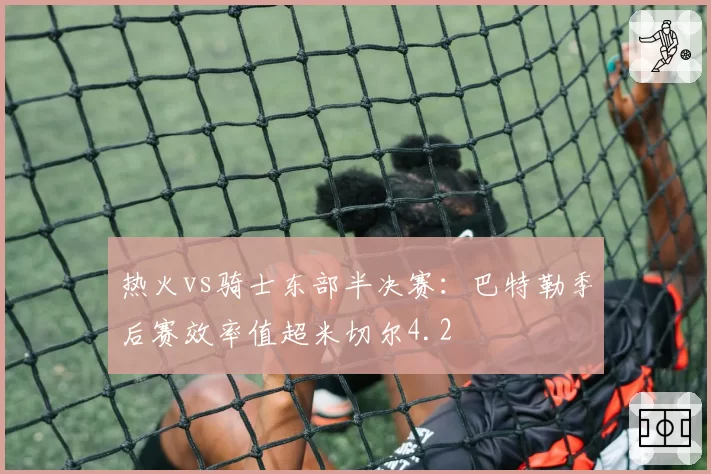 热火vs骑士东部半决赛:巴特勒季后赛效率值超米切尔4.2